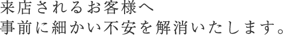 来店されるお客様へ 事前に細かい不安を解消いたします。
